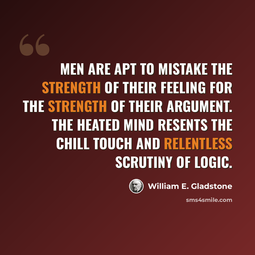 “Men are apt to mistake the strength of their feeling for the strength of their argument. The heated mind resents the chill touch and relentless scrutiny of logic.” quote by William E. Gladstone