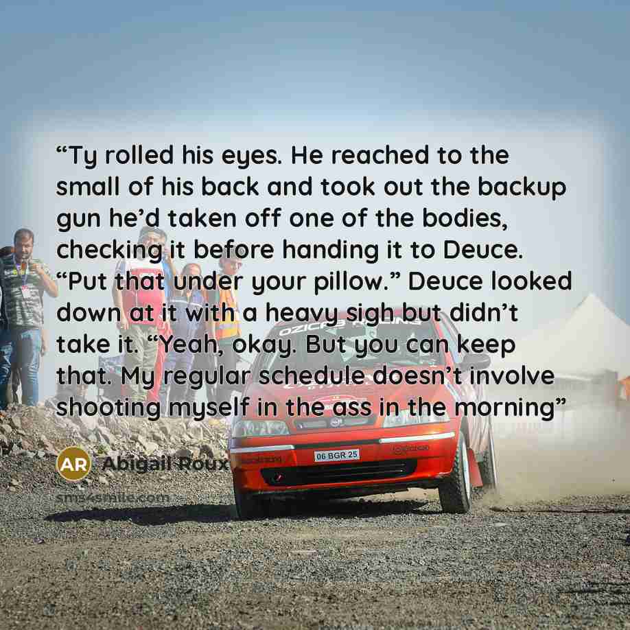 “Ty rolled his eyes. He reached to the small of his back and took out the backup gun he’d taken off one of the bodies, checking it before handing it to Deuce. “Put that under your pillow.” Deuce looked down at it with a heavy sigh but didn’t take it. “Yeah, okay. But you can keep that. My regular…” quote by Abigail Roux