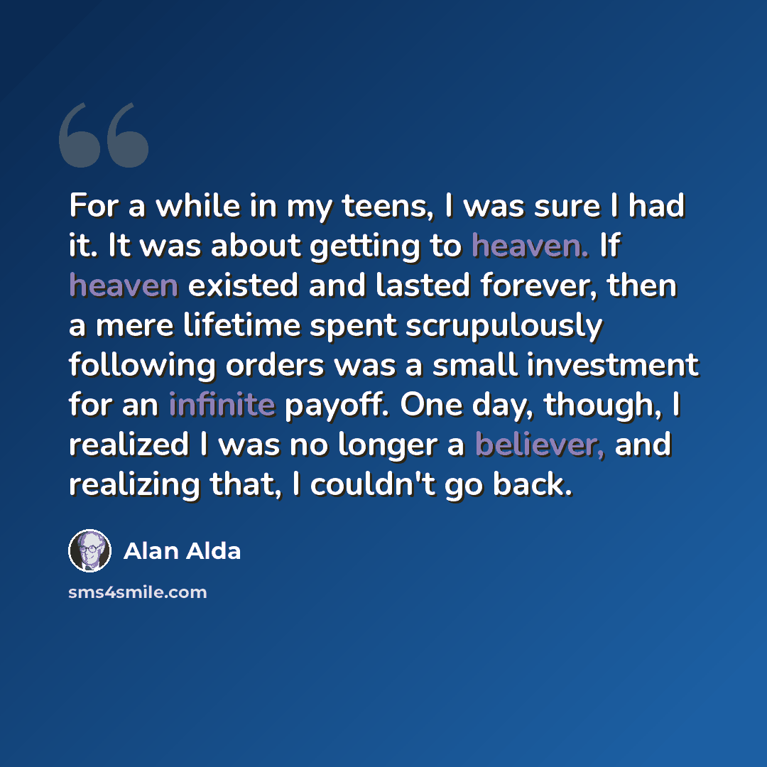 “For a while in my teens, I was sure I had it. It was about getting to heaven. If heaven existed and lasted forever, then a mere lifetime spent scrupulously following orders was a small investment for an infinite payoff. One day, though, I realized I was no longer a believer, and realizing that, I…” quote by Alan Alda