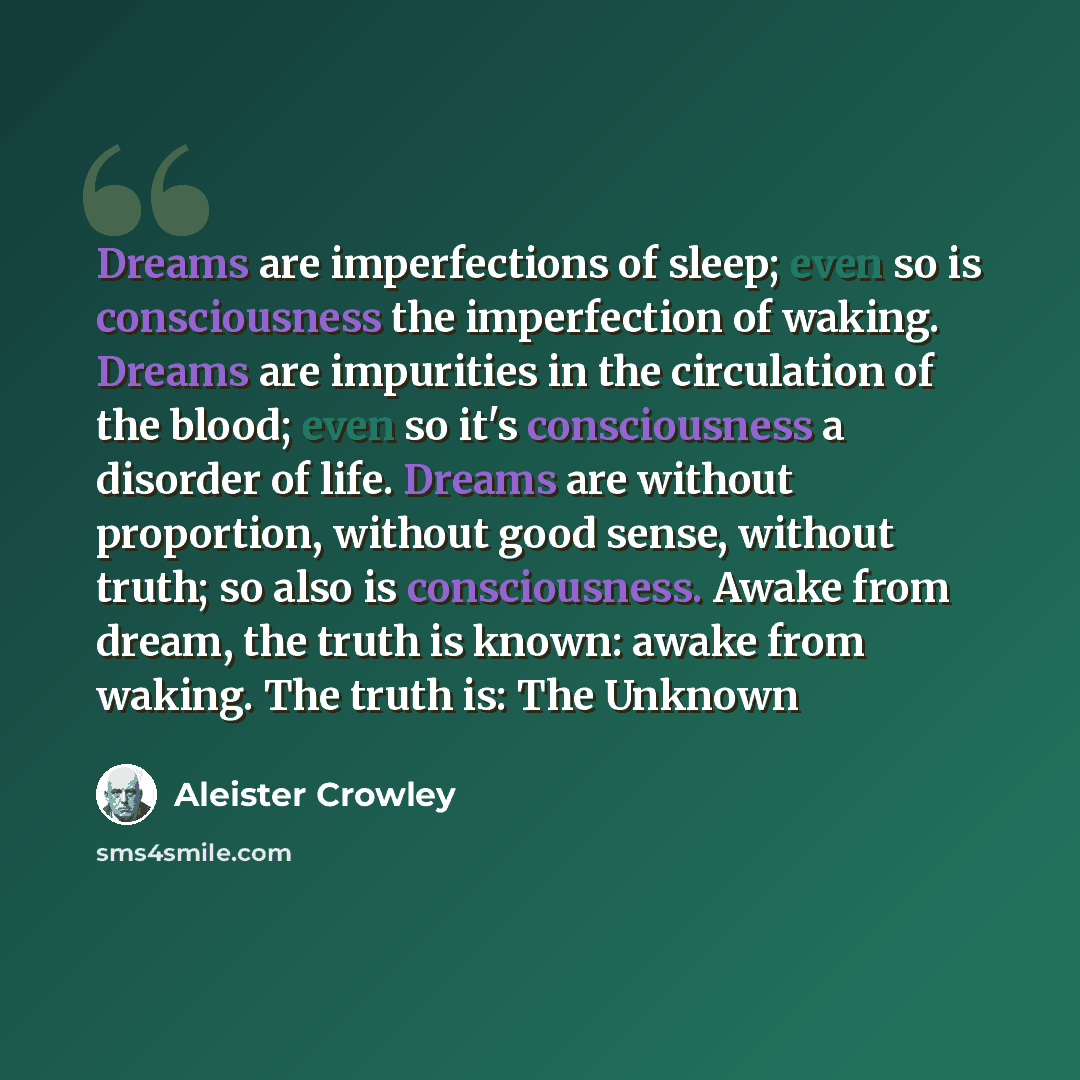 “Dreams are imperfections of sleep; even so is consciousness the imperfection of waking. Dreams are impurities in the circulation of the blood; even so it's consciousness a disorder of life. Dreams are without proportion, without good sense, without truth; so also is consciousness. Awake from…” quote by Aleister Crowley