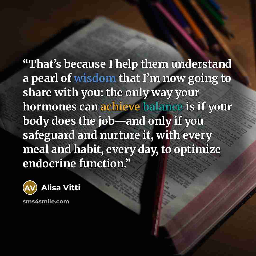 “That’s because I help them understand a pearl of wisdom that I’m now going to share with you: the only way your hormones can achieve balance is if your body does the job—and only if you safeguard and nurture it, with every meal and habit, every day, to optimize endocrine function.” quote by Alisa Vitti
