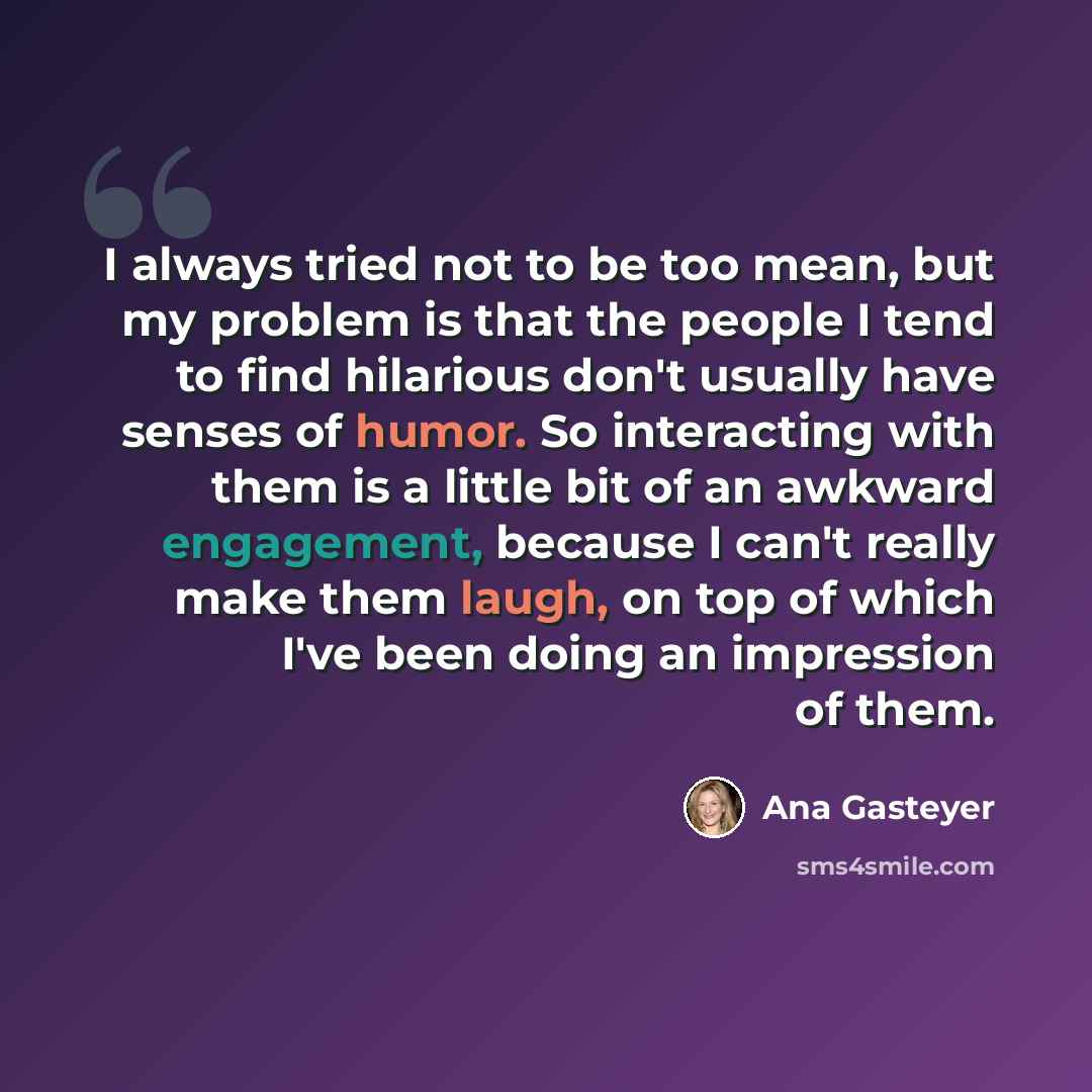 “I always tried not to be too mean, but my problem is that the people I tend to find hilarious don't usually have senses of humor. So interacting with them is a little bit of an awkward engagement, because I can't really make them laugh, on top of which I've been doing an impression of them.” quote by Ana Gasteyer