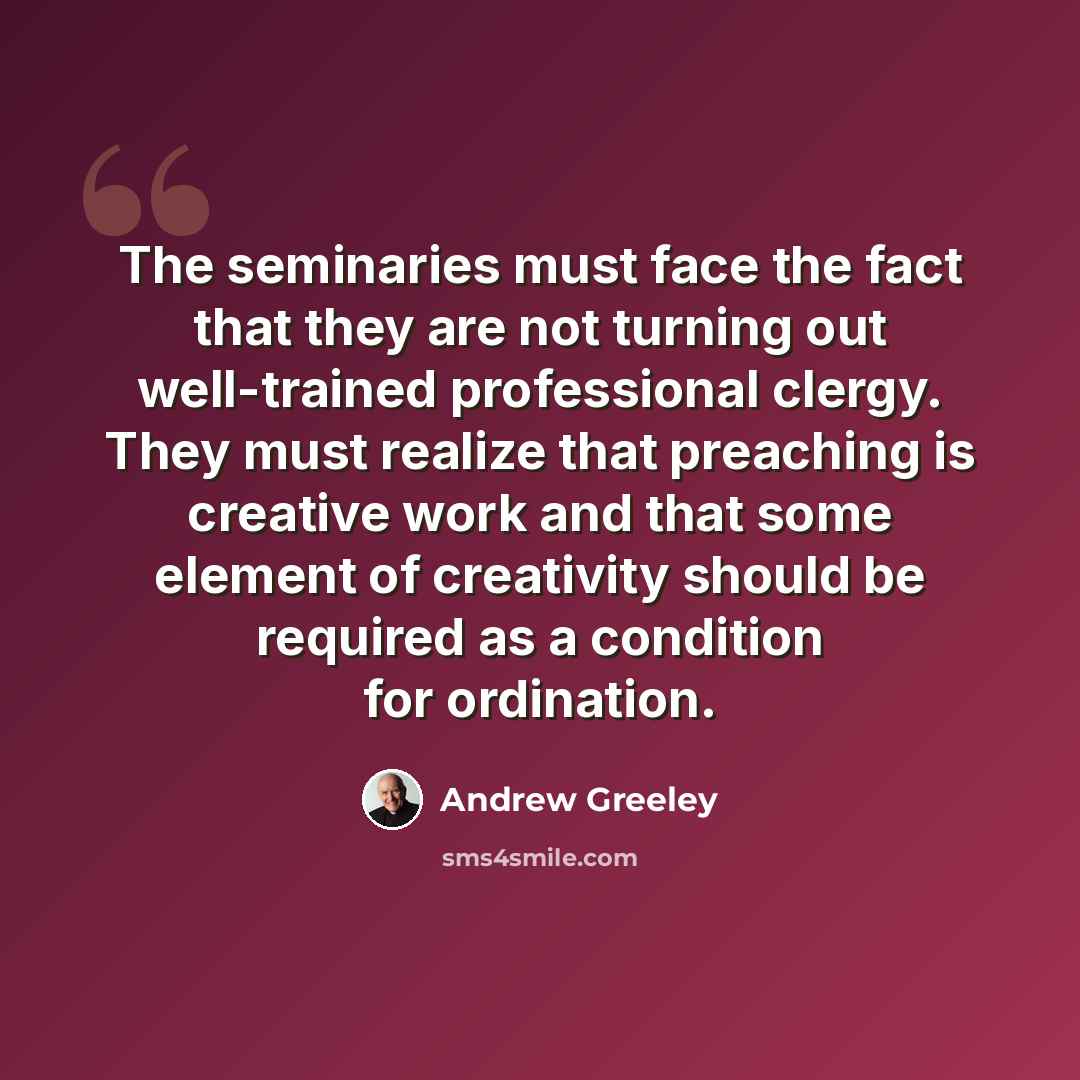 “The seminaries must face the fact that they are not turning out well-trained professional clergy. They must realize that preaching is creative work and that some element of creativity should be required as a condition for ordination.” quote by Andrew Greeley