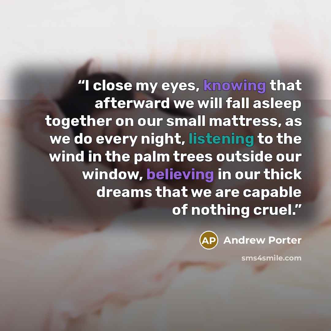“I close my eyes, knowing that afterward we will fall asleep together on our small mattress, as we do every night, listening to the wind in the palm trees outside our window, believing in our thick dreams that we are capable of nothing cruel.” quote by Andrew Porter