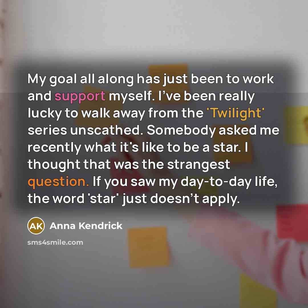“My goal all along has just been to work and support myself. I've been really lucky to walk away from the 'Twilight' series unscathed. Somebody asked me recently what it's like to be a star. I thought that was the strangest question. If you saw my day-to-day life, the word 'star' just doesn't apply.” quote by Anna Kendrick