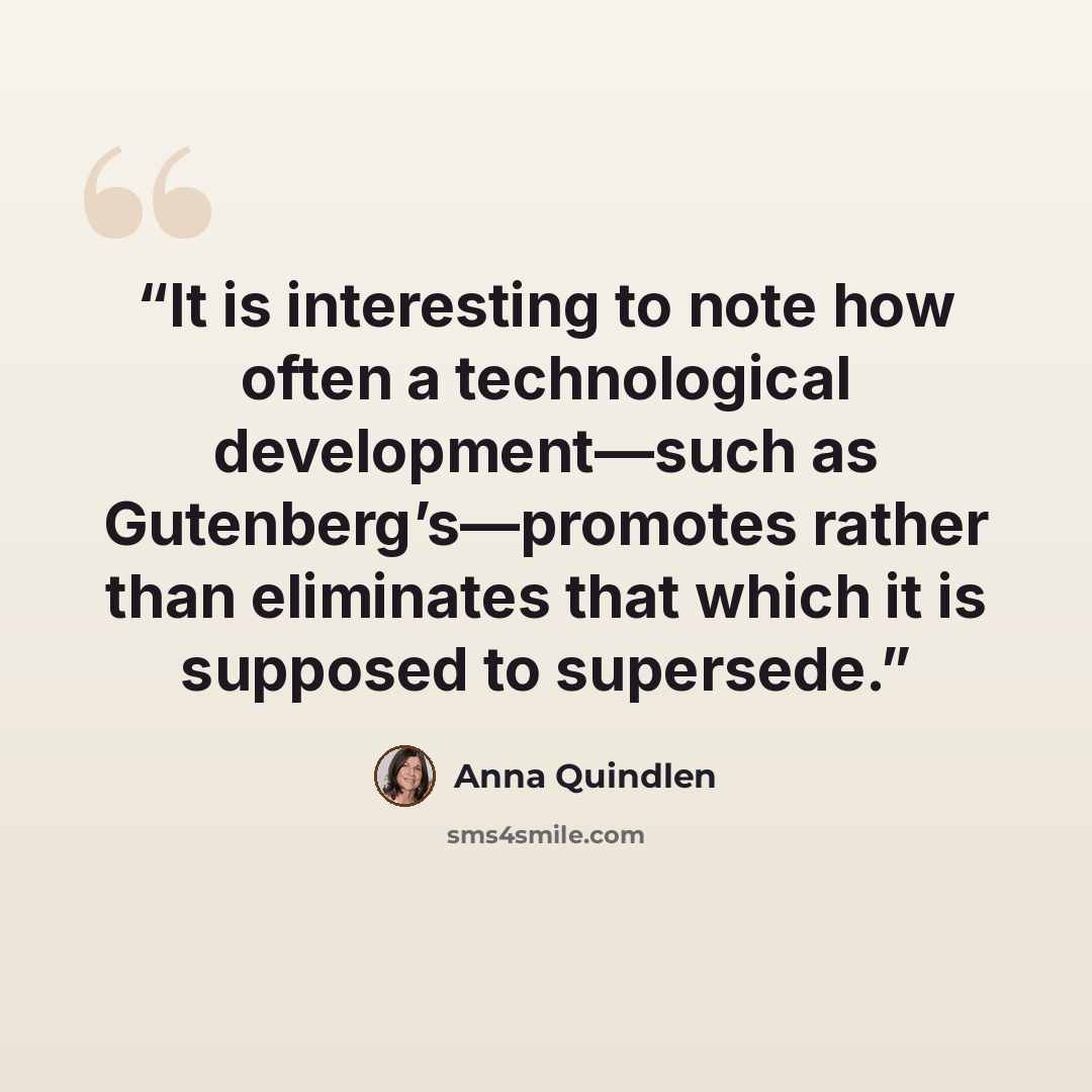 “It is interesting to note how often a technological development—such as Gutenberg’s—promotes rather than eliminates that which it is supposed to supersede.” quote by Anna Quindlen