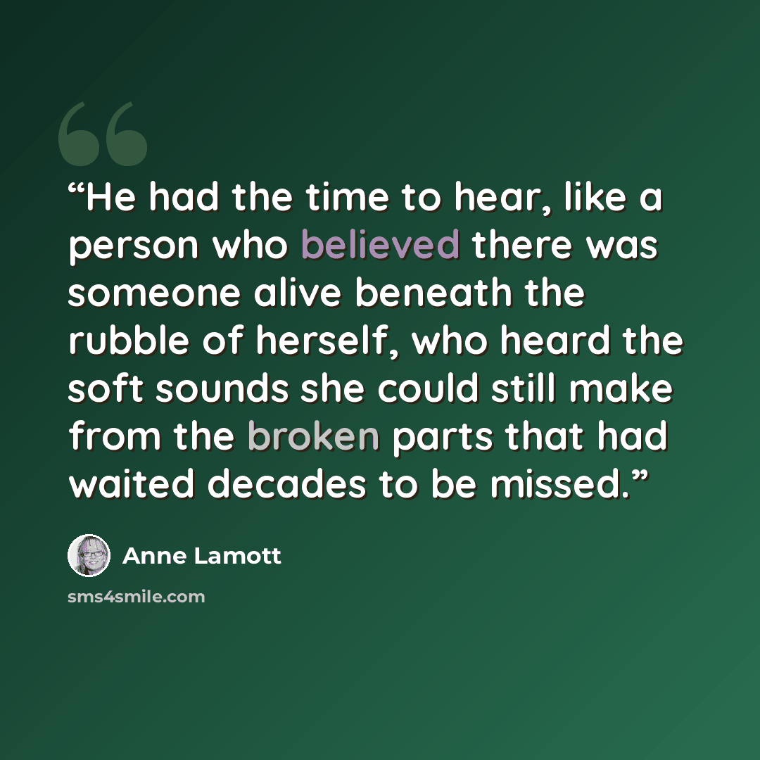 “He had the time to hear, like a person who believed there was someone alive beneath the rubble of herself, who heard the soft sounds she could still make from the broken parts that had waited decades to be missed.” quote by Anne Lamott