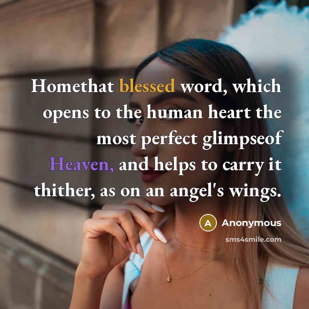 “Homethat blessed word, which opens to the human heart the most perfect glimpseof Heaven, and helps to carry it thither, as on an angel's wings.” quote by Anonymous