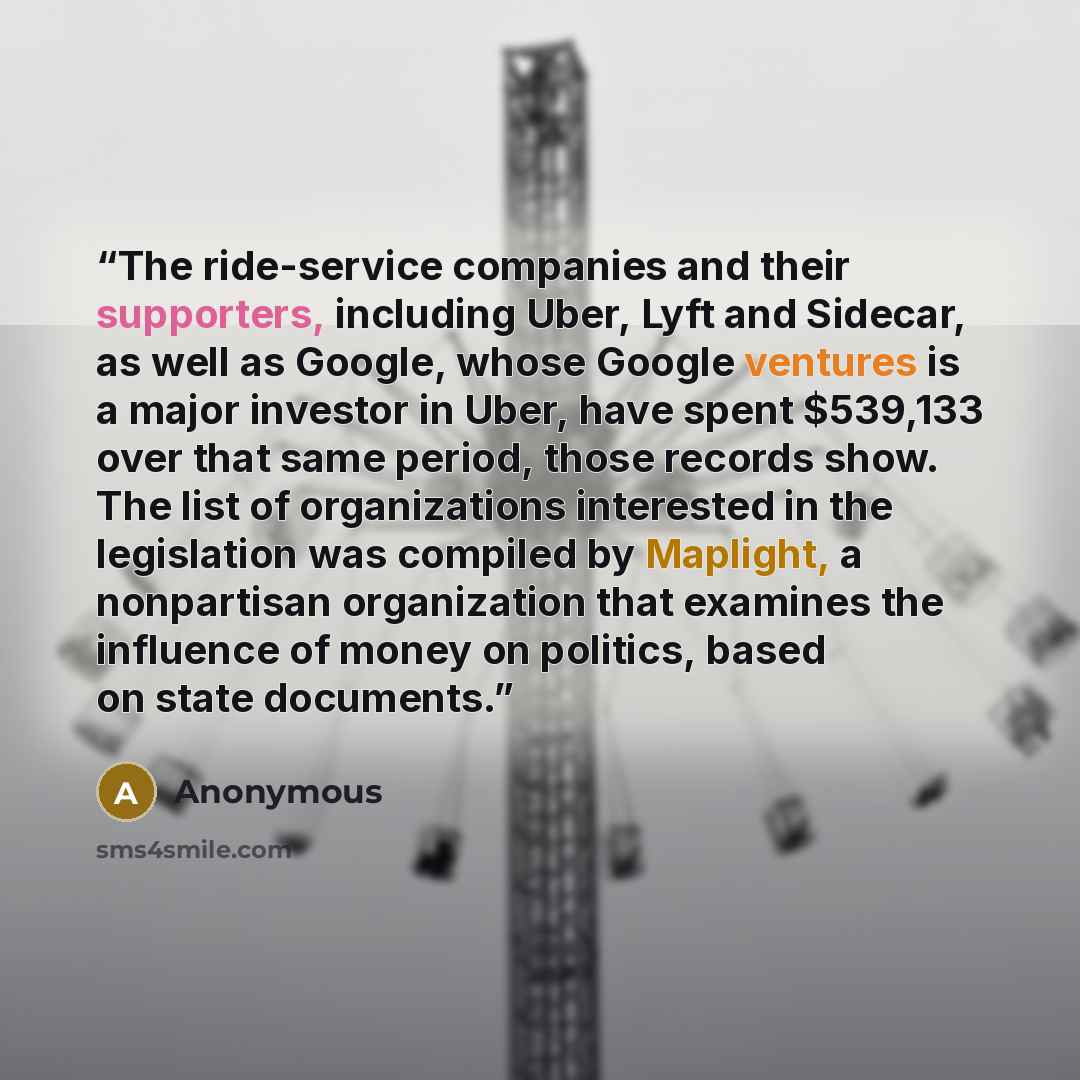 “The ride-service companies and their supporters, including Uber, Lyft and Sidecar, as well as Google, whose Google ventures is a major investor in Uber, have spent $539,133 over that same period, those records show. The list of organizations interested in the legislation was compiled by Maplight…” quote by Anonymous