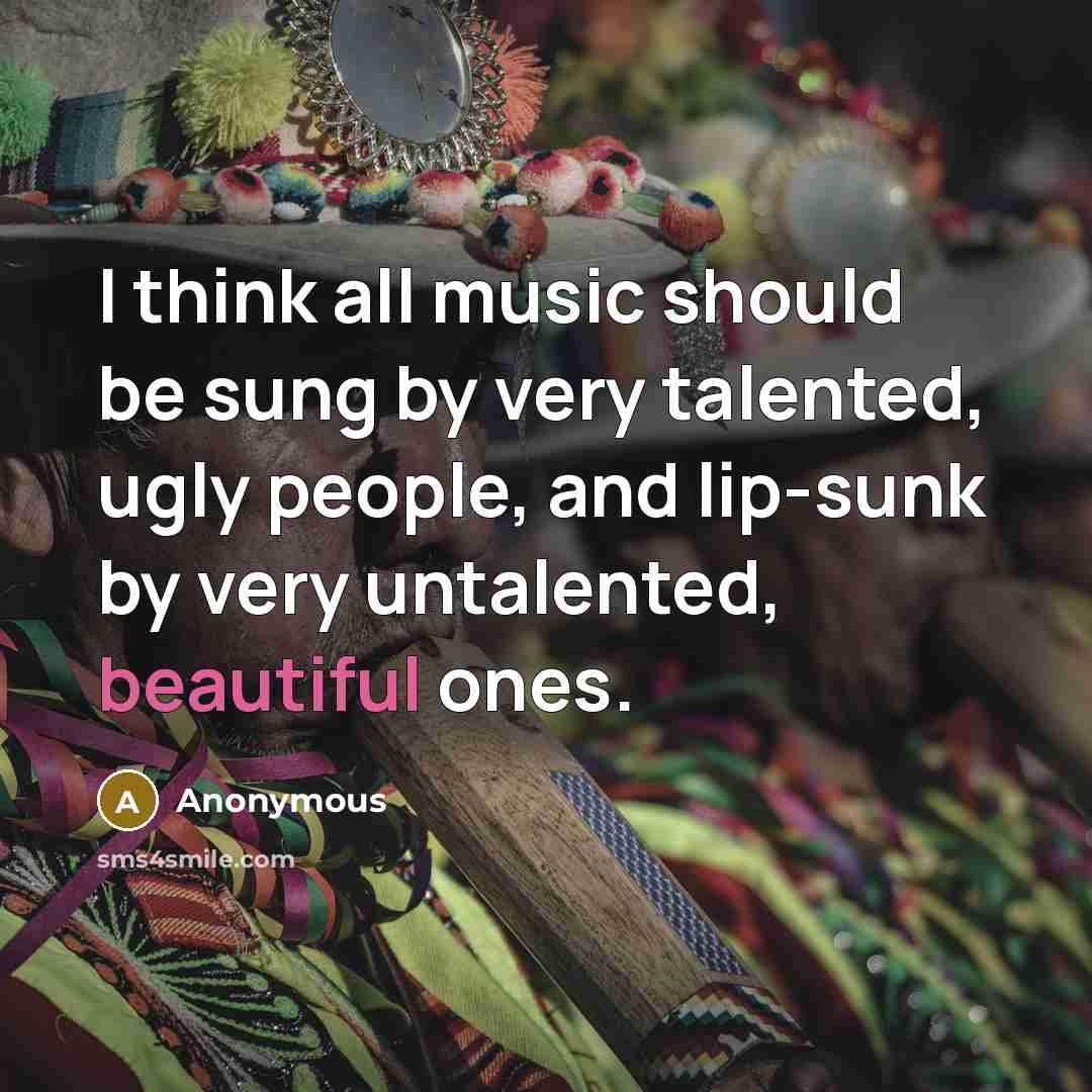“I think all music should be sung by very talented, ugly people, and lip-sunk by very untalented, beautiful ones.” quote by Anonymous