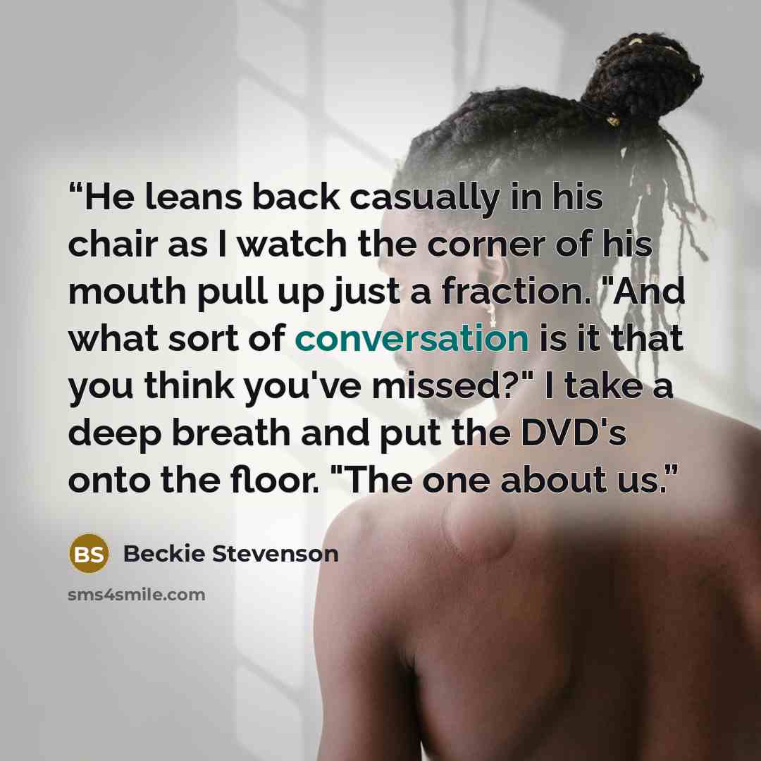“He leans back casually in his chair as I watch the corner of his mouth pull up just a fraction. "And what sort of conversation is it that you think you've missed?" I take a deep breath and put the DVD's onto the floor. "The one about us.” quote by Beckie Stevenson