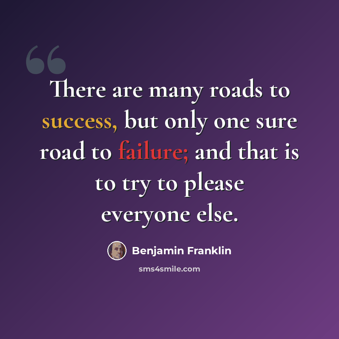 “There are many roads to success, but only one sure road to failure; and that is to try to please everyone else.” quote by Benjamin Franklin