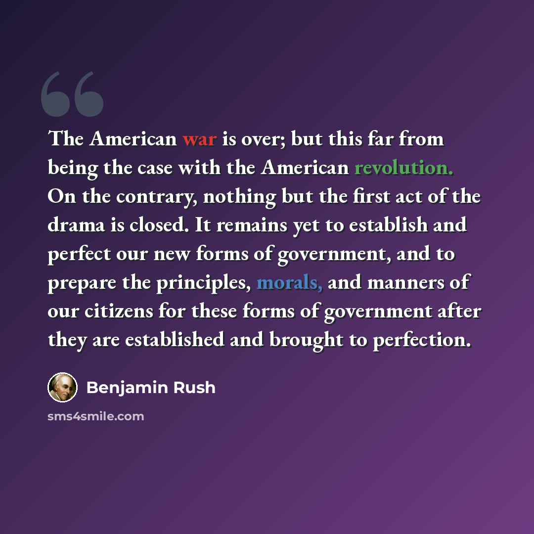 “The American war is over; but this far from being the case with the American revolution. On the contrary, nothing but the first act of the drama is closed. It remains yet to establish and perfect our new forms of government, and to prepare the principles, morals, and manners of our citizens for…” quote by Benjamin Rush