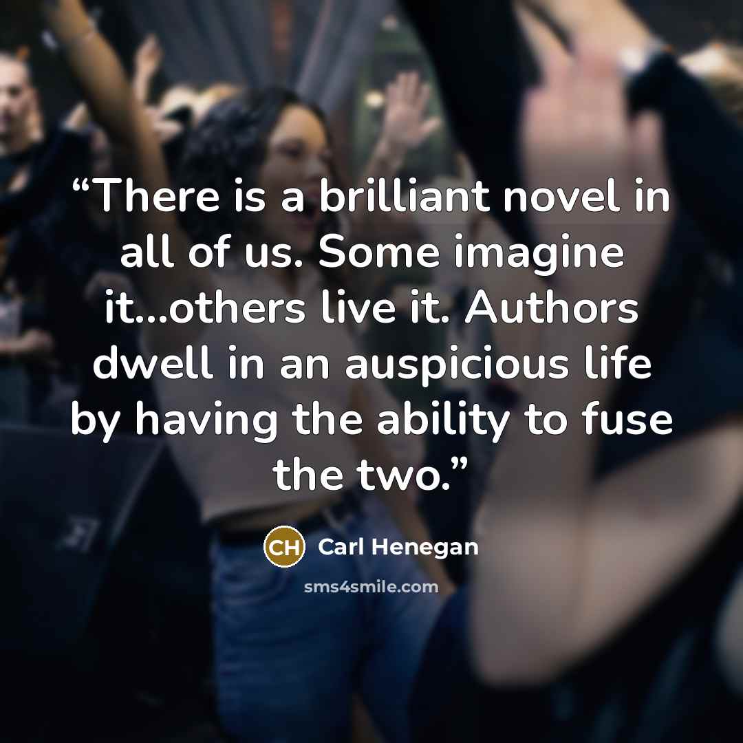 “There is a brilliant novel in all of us. Some imagine it…others live it. Authors dwell in an auspicious life by having the ability to fuse the two.” quote by Carl Henegan