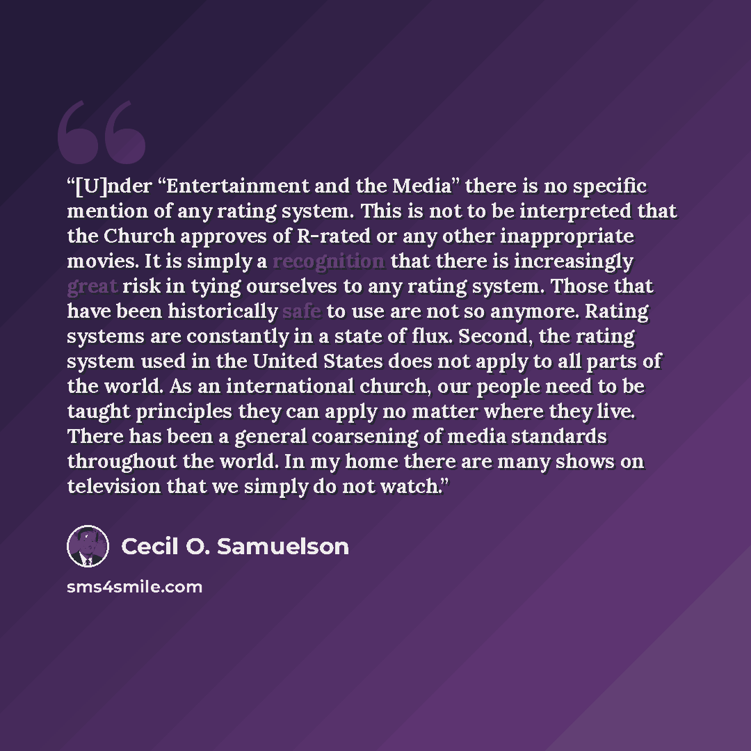 “[U]nder “Entertainment and the Media” there is no specific mention of any rating system. This is not to be interpreted that the Church approves of R-rated or any other inappropriate movies. It is simply a recognition that there is increasingly great risk in tying ourselves to any rating system…” quote by Cecil O. Samuelson
