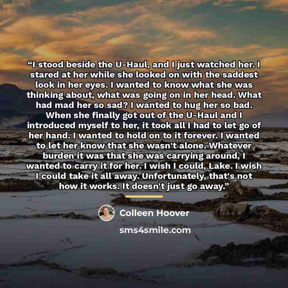 “I stood beside the U-Haul, and I just watched her. I stared at her while she looked on with the saddest look in her eyes. I wanted to know what she was thinking about, what was going on in her head. What had mad her so sad? I wanted to hug her so bad. When she finally got out of the U-Haul and I…” quote by Colleen Hoover
