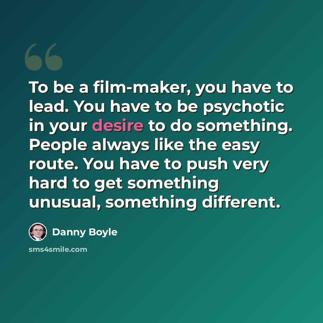 “To be a film-maker, you have to lead. You have to be psychotic in your desire to do something. People always like the easy route. You have to push very hard to get something unusual, something different.” quote by Danny Boyle
