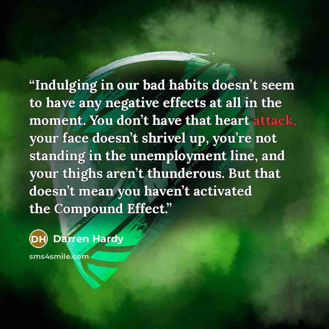 “Indulging in our bad habits doesn’t seem to have any negative effects at all in the moment. You don’t have that heart attack, your face doesn’t shrivel up, you’re not standing in the unemployment line, and your thighs aren’t thunderous. But that doesn’t mean you haven’t activated the Compound…” quote by Darren Hardy