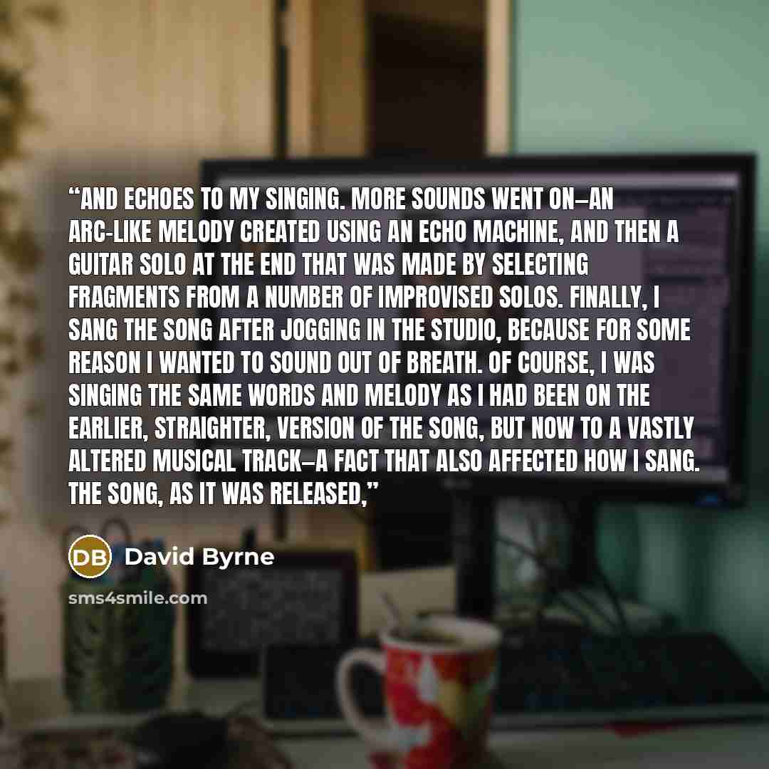 “and echoes to my singing. More sounds went on—an arc-like melody created using an echo machine, and then a guitar solo at the end that was made by selecting fragments from a number of improvised solos. Finally, I sang the song after jogging in the studio, because for some reason I wanted to sound…” quote by David Byrne