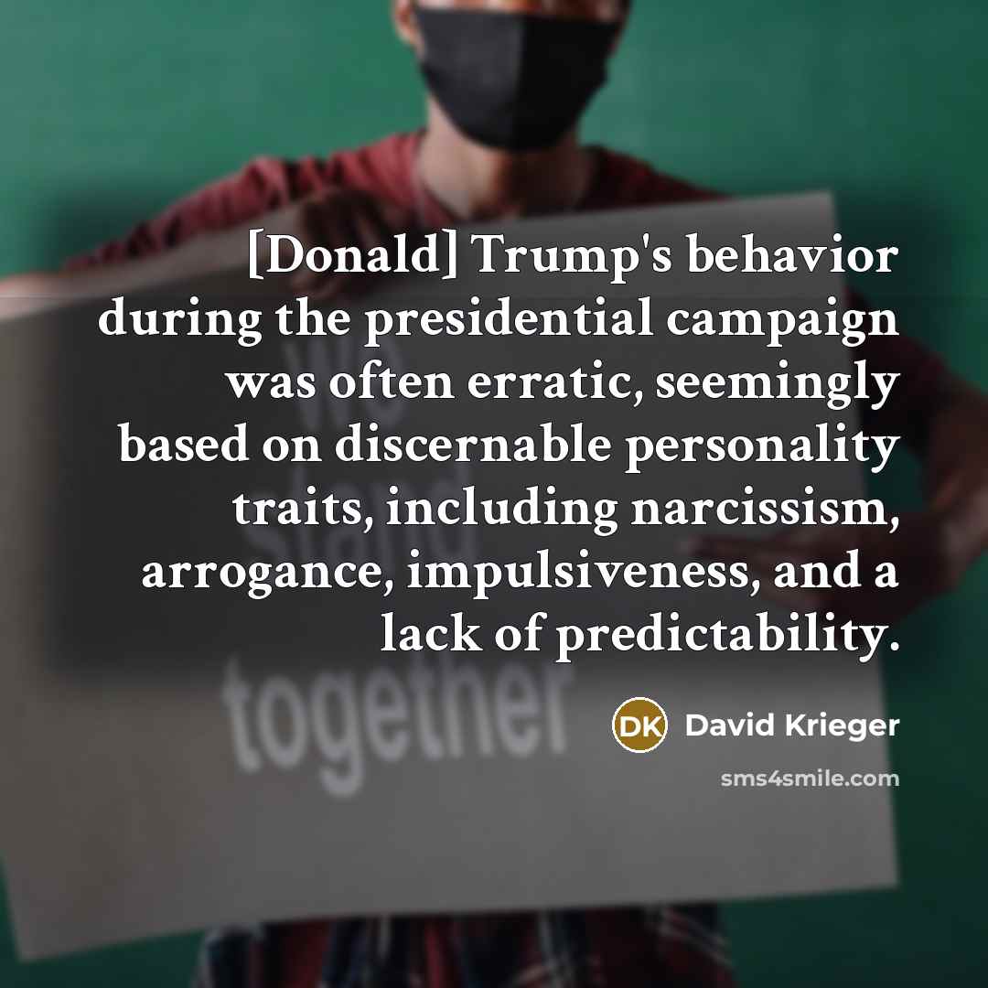 “[Donald] Trump's behavior during the presidential campaign was often erratic, seemingly based on discernable personality traits, including narcissism, arrogance, impulsiveness, and a lack of predictability.” quote by David Krieger
