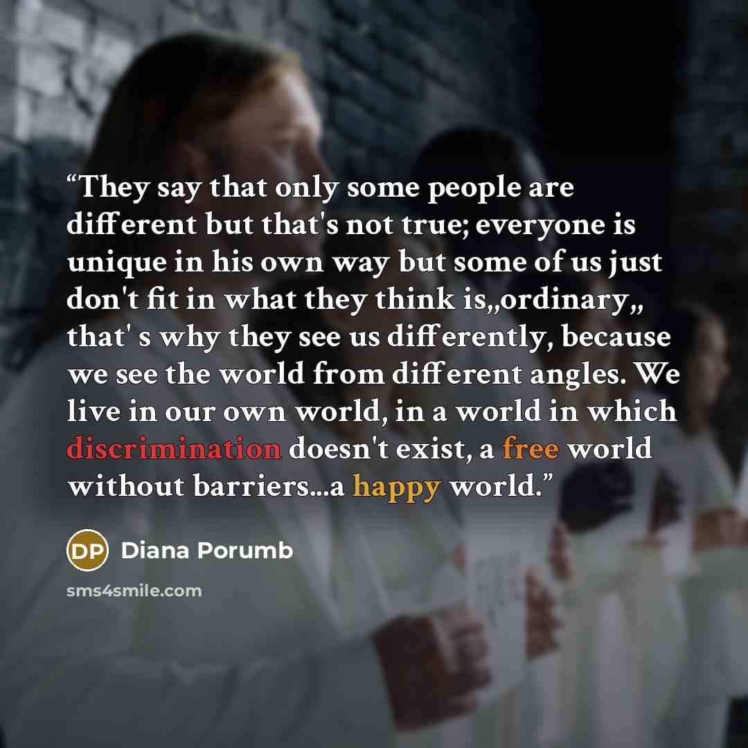 “They say that only some people are different but that's not true; everyone is unique in his own way but some of us just don't fit in what they think is,,ordinary,, that' s why they see us differently, because we see the world from different angles. We live in our own world, in a world in which…” quote by Diana Porumb