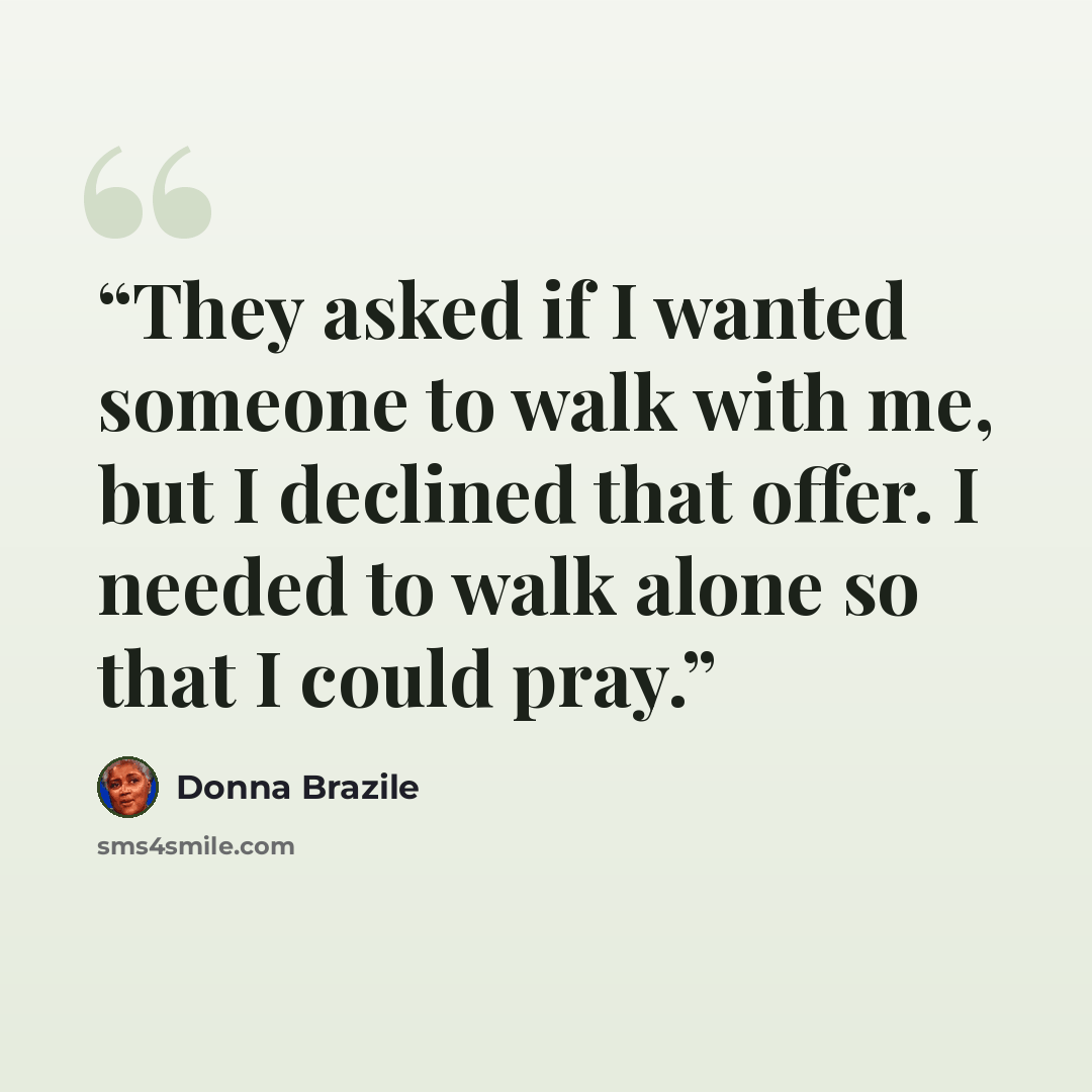 “They asked if I wanted someone to walk with me, but I declined that offer. I needed to walk alone so that I could pray.” quote by Donna Brazile
