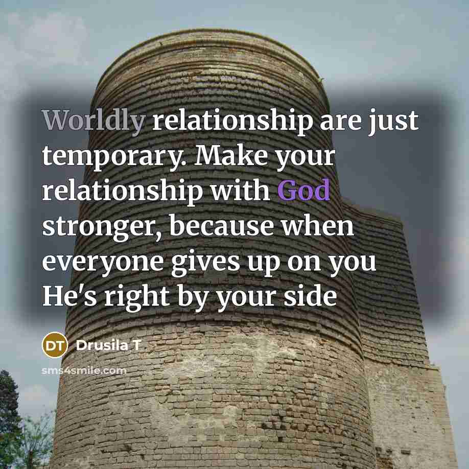 “Worldly relationship are just temporary. Make your relationship with God stronger, because when everyone gives up on you He's right by your side” quote by Drusila T