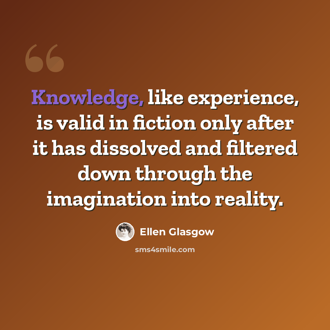 “Knowledge, like experience, is valid in fiction only after it has dissolved and filtered down through the imagination into reality.” quote by Ellen Glasgow
