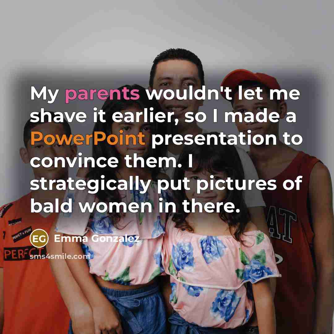 “My parents wouldn't let me shave it earlier, so I made a PowerPoint presentation to convince them. I strategically put pictures of bald women in there.” quote by Emma Gonzalez