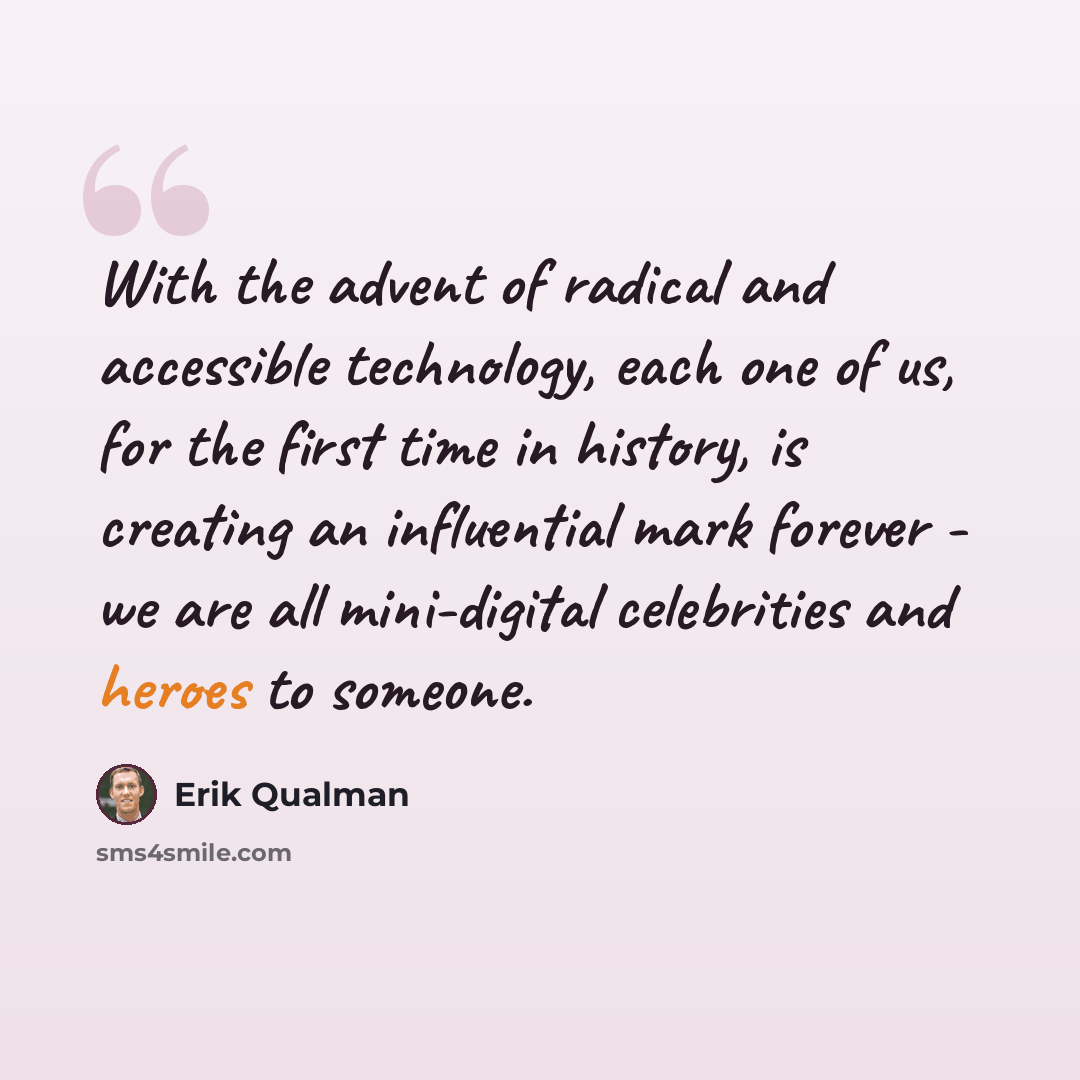 “With the advent of radical and accessible technology, each one of us, for the first time in history, is creating an influential mark forever - we are all mini-digital celebrities and heroes to someone.” quote by Erik Qualman