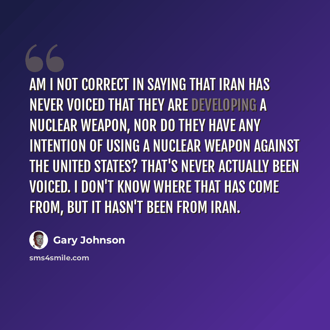 “Am I not correct in saying that Iran has never voiced that they are developing a nuclear weapon, nor do they have any intention of using a nuclear weapon against the United States? That's never actually been voiced. I don't know where that has come from, but it hasn't been from Iran.” quote by Gary Johnson