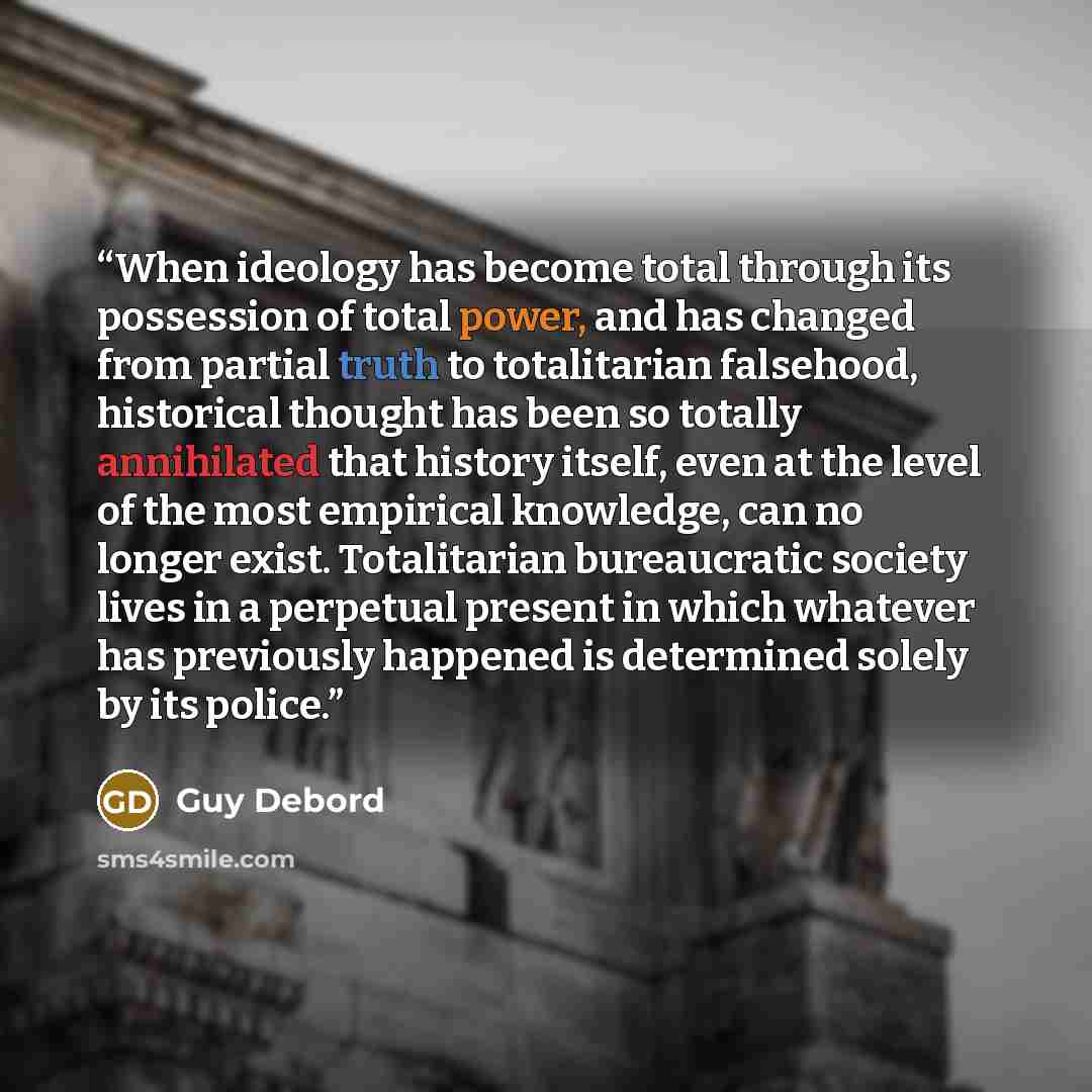 “When ideology has become total through its possession of total power, and has changed from partial truth to totalitarian falsehood, historical thought has been so totally annihilated that history itself, even at the level of the most empirical knowledge, can no longer exist. Totalitarian…” quote by Guy Debord