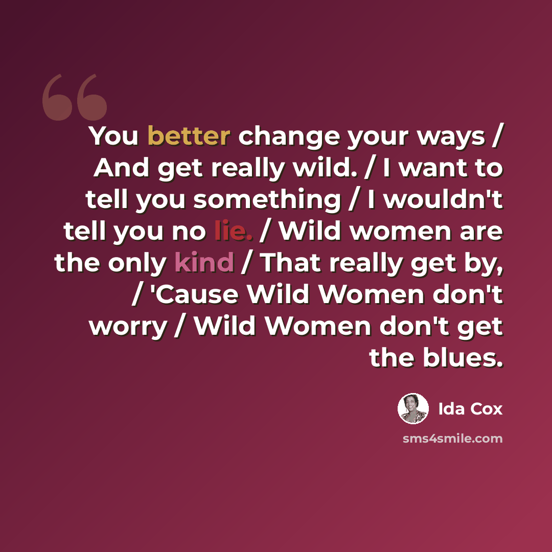 “You better change your ways / And get really wild. / I want to tell you something / I wouldn't tell you no lie. / Wild women are the only kind / That really get by, / 'Cause Wild Women don't worry / Wild Women don't get the blues.” quote by Ida Cox