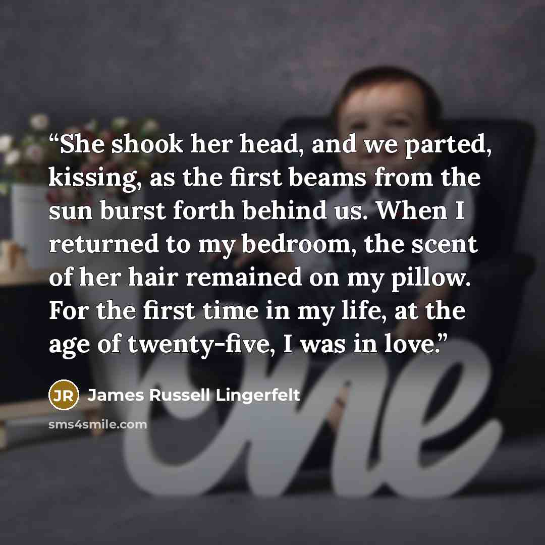 “She shook her head, and we parted, kissing, as the first beams from the sun burst forth behind us. When I returned to my bedroom, the scent of her hair remained on my pillow. For the first time in my life, at the age of twenty-five, I was in love.” quote by James Russell Lingerfelt