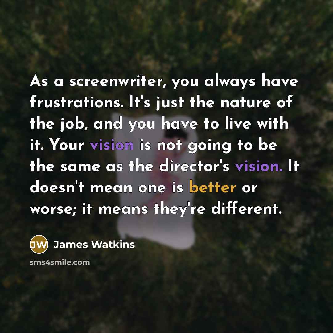 “As a screenwriter, you always have frustrations. It's just the nature of the job, and you have to live with it. Your vision is not going to be the same as the director's vision. It doesn't mean one is better or worse; it means they're different.” quote by James Watkins
