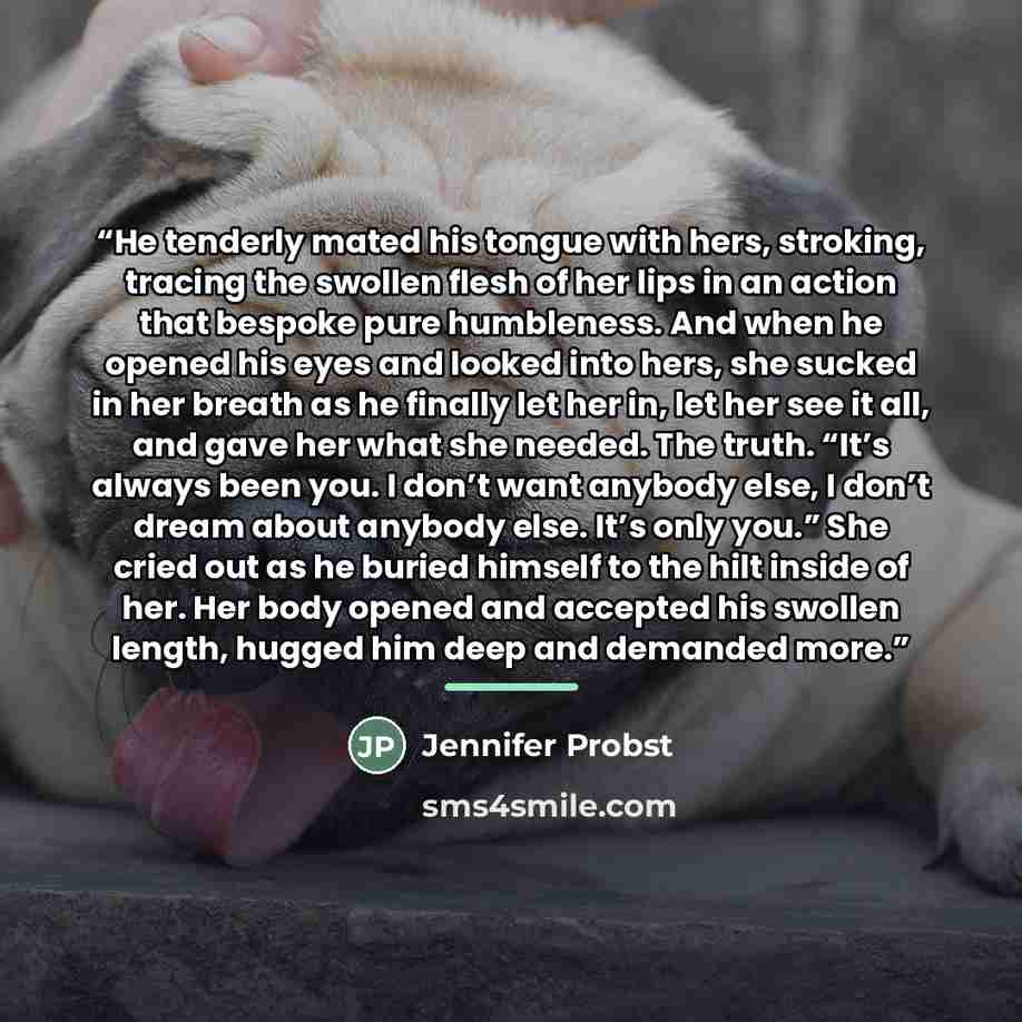 “He tenderly mated his tongue with hers, stroking, tracing the swollen flesh of her lips in an action that bespoke pure humbleness. And when he opened his eyes and looked into hers, she sucked in her breath as he finally let her in, let her see it all, and gave her what she needed. The truth. “It’s…” quote by Jennifer Probst