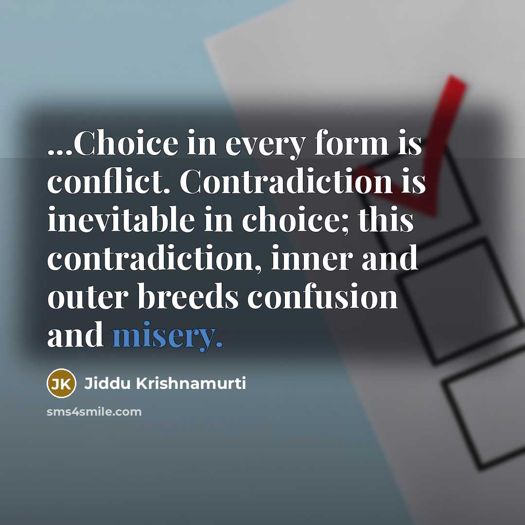 “...Choice in every form is conflict. Contradiction is inevitable in choice; this contradiction, inner and outer breeds confusion and misery.” quote by Jiddu Krishnamurti