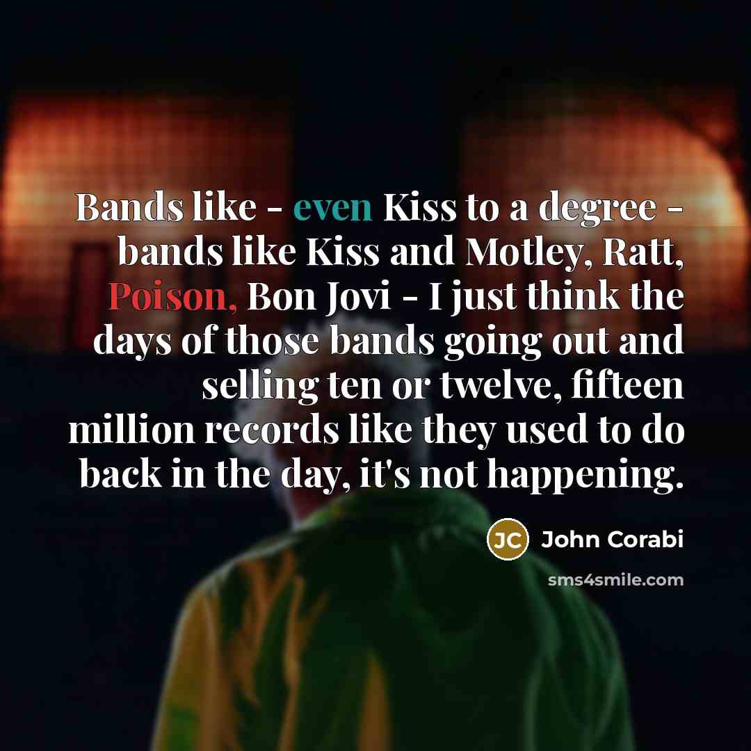 “Bands like - even Kiss to a degree - bands like Kiss and Motley, Ratt, Poison, Bon Jovi - I just think the days of those bands going out and selling ten or twelve, fifteen million records like they used to do back in the day, it's not happening.” quote by John Corabi