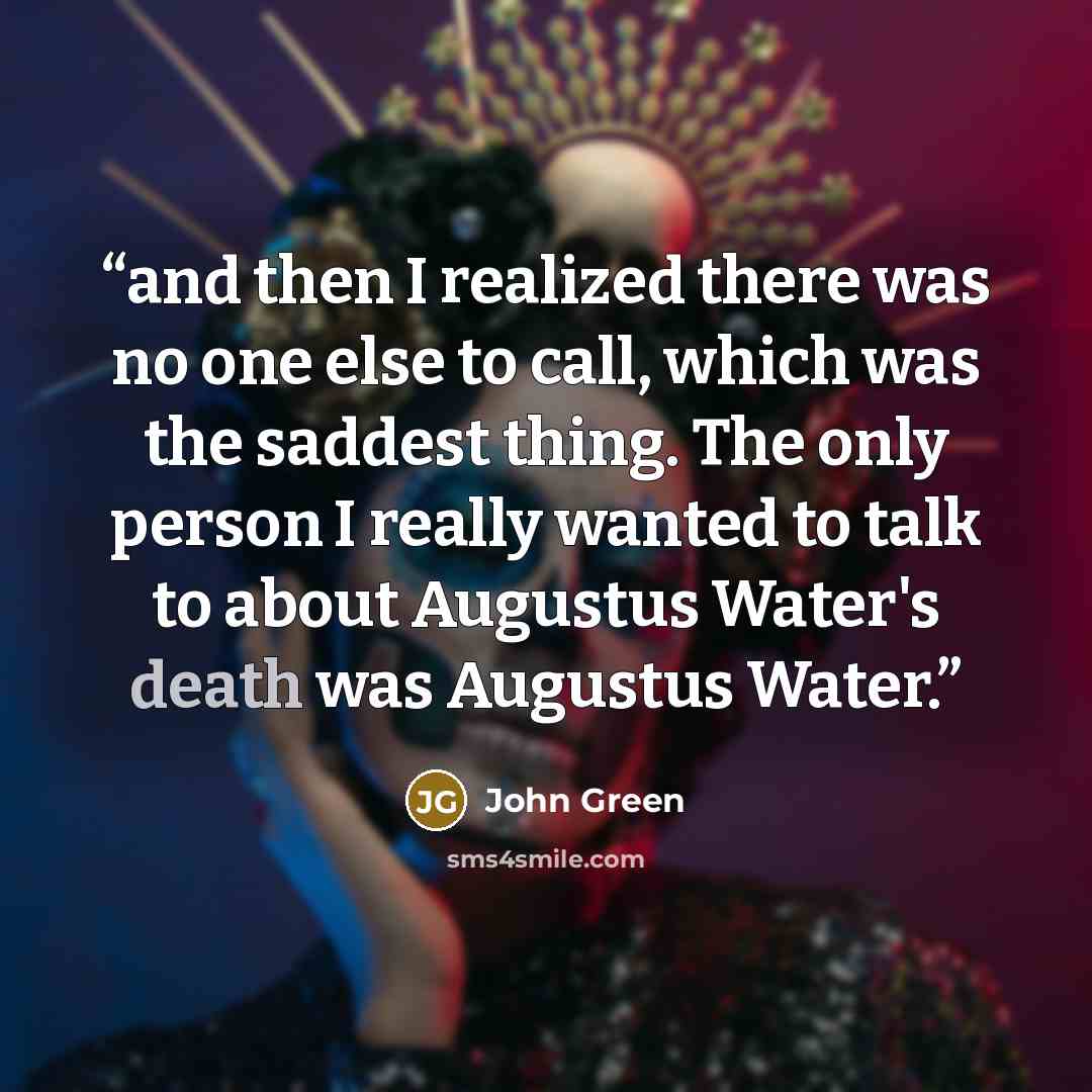 “and then I realized there was no one else to call, which was the saddest thing. The only person I really wanted to talk to about Augustus Water's death was Augustus Water.” quote by John Green