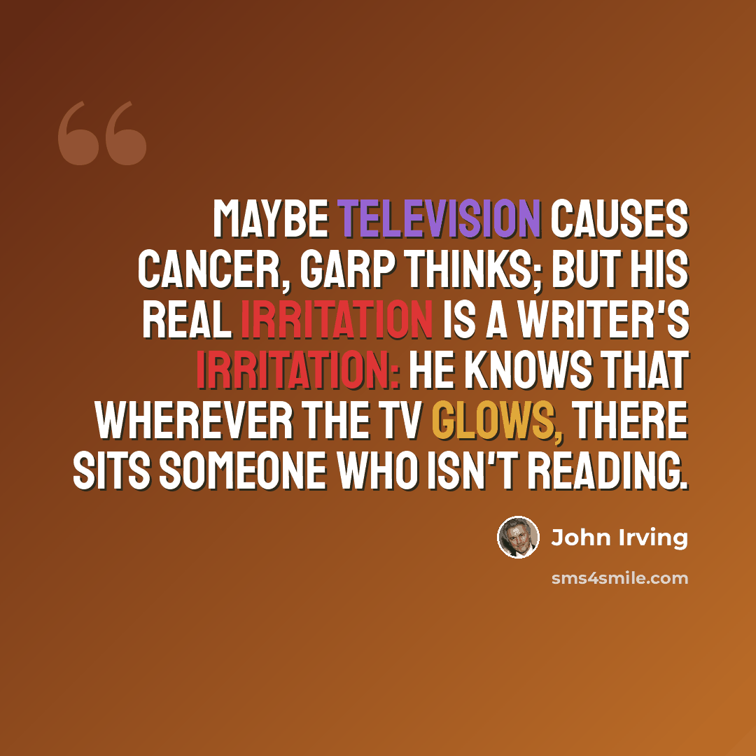 “Maybe television causes cancer, Garp thinks; but his real irritation is a writer's irritation: he knows that wherever the TV glows, there sits someone who isn't reading.” quote by John Irving