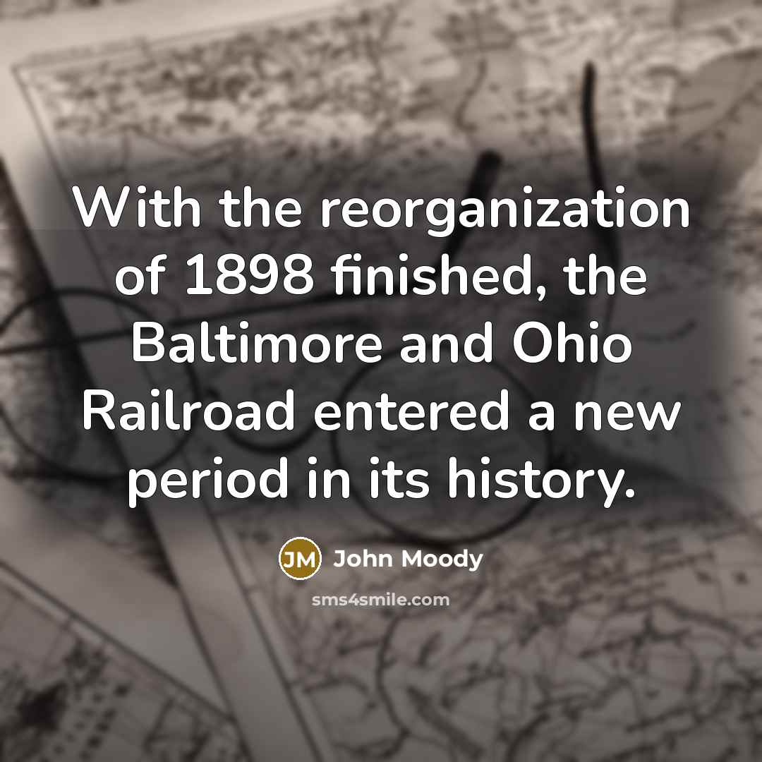 “With the reorganization of 1898 finished, the Baltimore and Ohio Railroad entered a new period in its history.” quote by John Moody