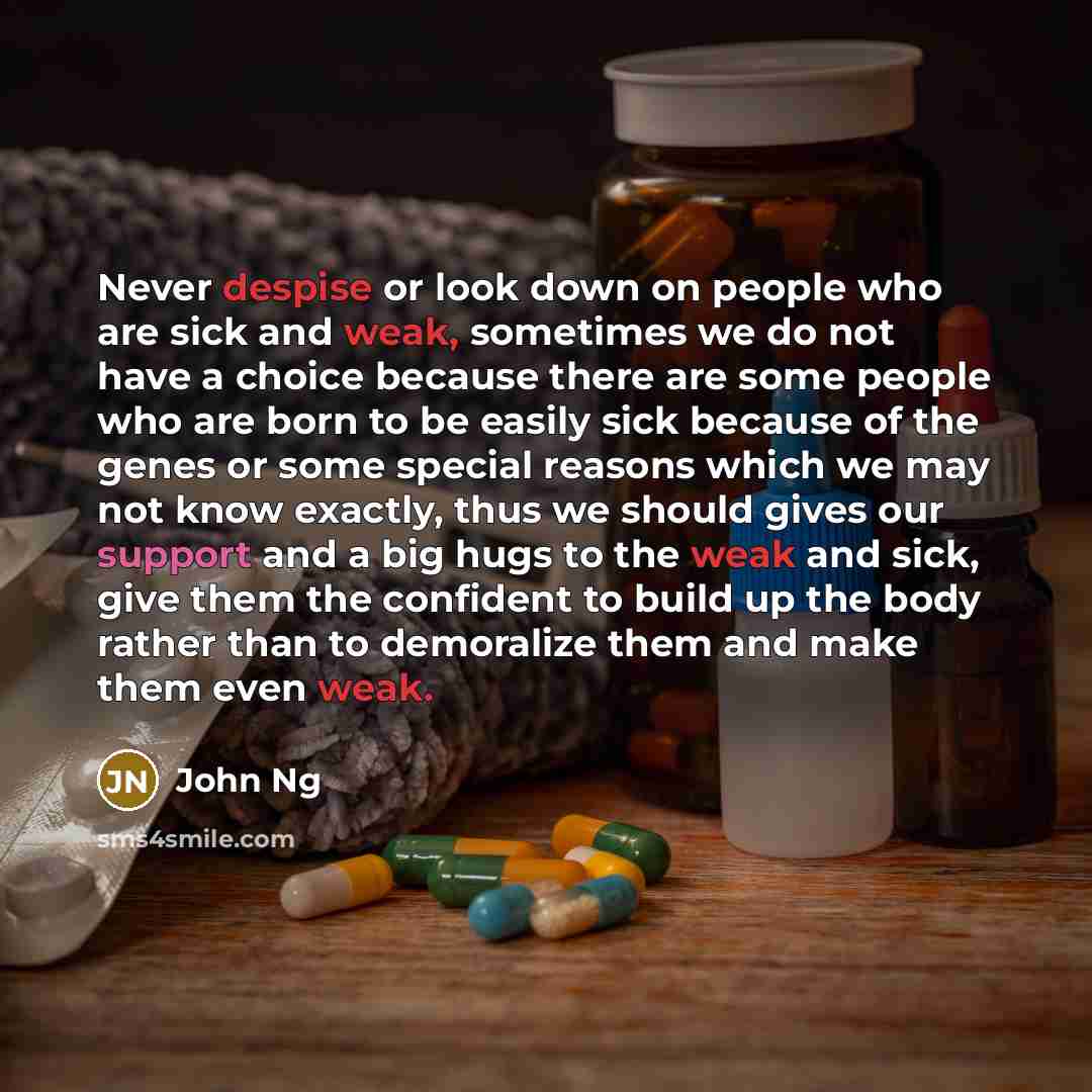 “Never despise or look down on people who are sick and weak, sometimes we do not have a choice because there are some people who are born to be easily sick because of the genes or some special reasons which we may not know exactly, thus we should gives our support and a big hugs to the weak and…” quote by John Ng