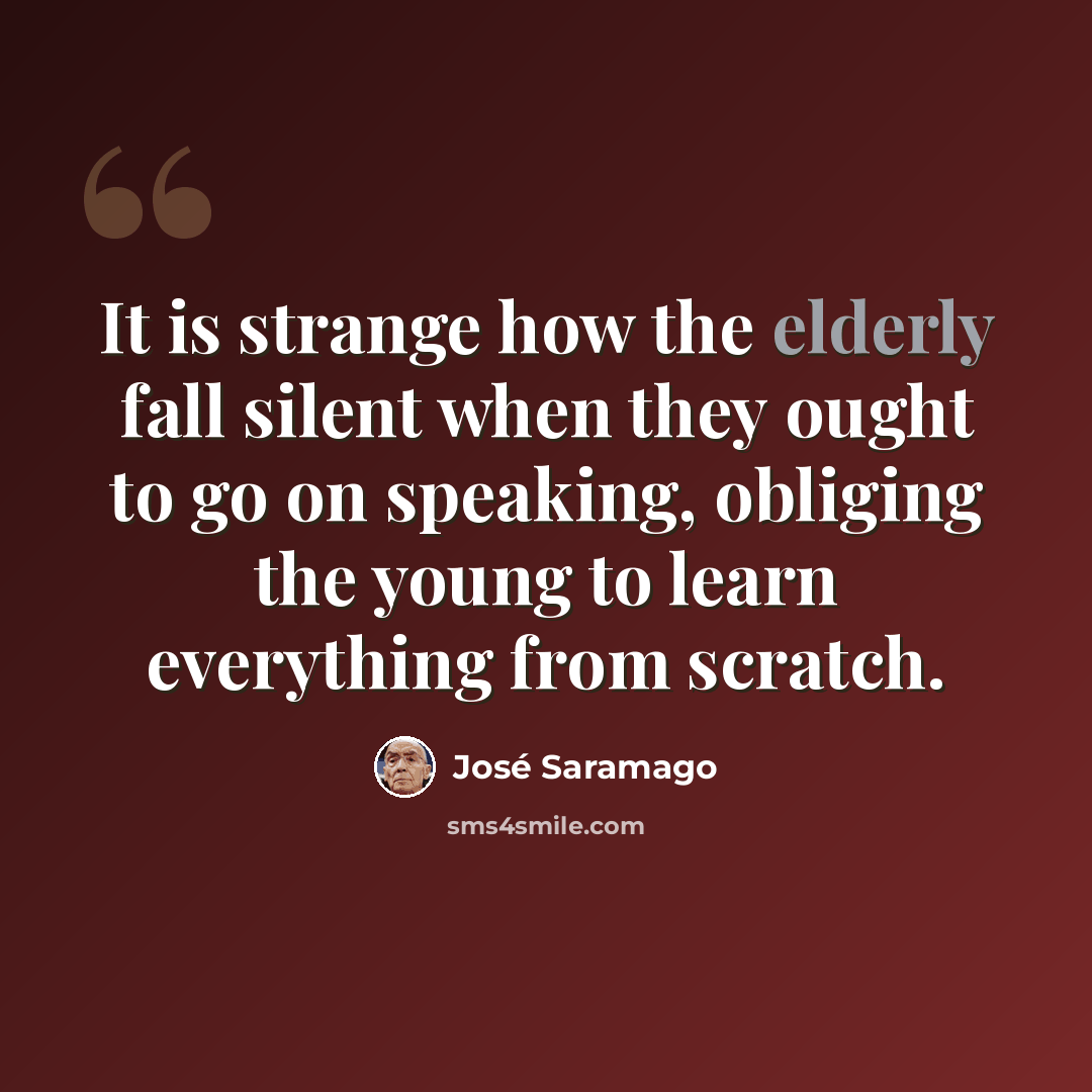 “It is strange how the elderly fall silent when they ought to go on speaking, obliging the young to learn everything from scratch.” quote by Jose Saramago