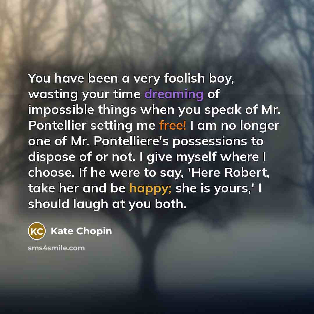 “You have been a very foolish boy, wasting your time dreaming of impossible things when you speak of Mr. Pontellier setting me free! I am no longer one of Mr. Pontelliere's possessions to dispose of or not. I give myself where I choose. If he were to say, 'Here Robert, take her and be happy; she is…” quote by Kate Chopin