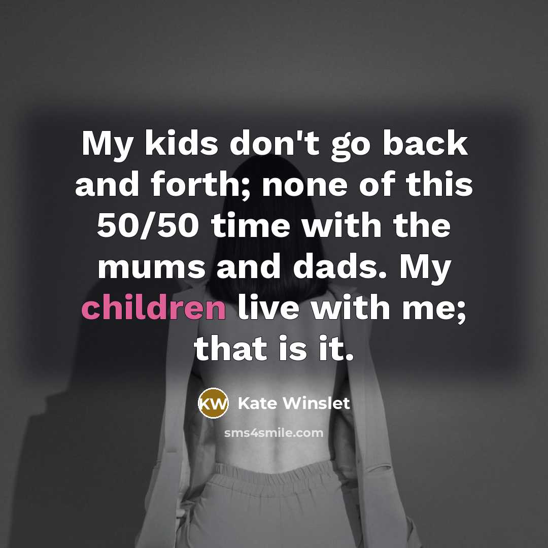 “My kids don't go back and forth; none of this 50/50 time with the mums and dads. My children live with me; that is it.” quote by Kate Winslet