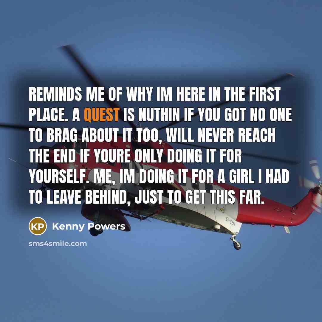 “Reminds me of why Im here in the first place. A quest is nuthin if you got no one to brag about it too, will never reach the end if youre only doing it for yourself. Me, Im doing it for a girl I had to leave behind, just to get this far.” quote by Kenny Powers