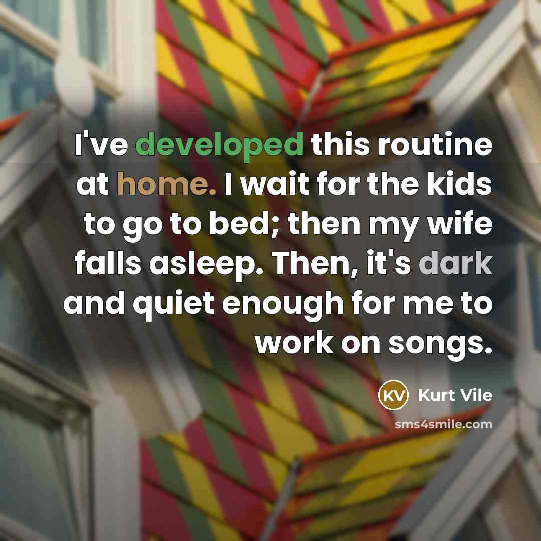 “I've developed this routine at home. I wait for the kids to go to bed; then my wife falls asleep. Then, it's dark and quiet enough for me to work on songs.” quote by Kurt Vile