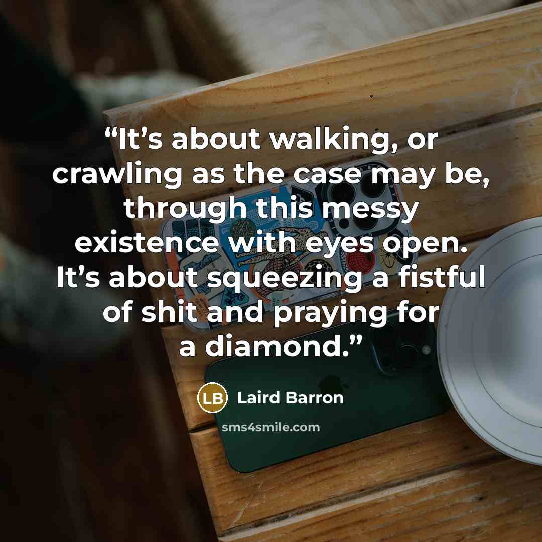 “It’s about walking, or crawling as the case may be, through this messy existence with eyes open. It’s about squeezing a fistful of shit and praying for a diamond.” quote by Laird Barron
