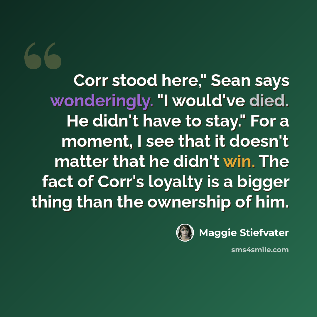 “Corr stood here," Sean says wonderingly. "I would've died. He didn't have to stay." For a moment, I see that it doesn't matter that he didn't win. The fact of Corr's loyalty is a bigger thing than the ownership of him.” quote by Maggie Stiefvater