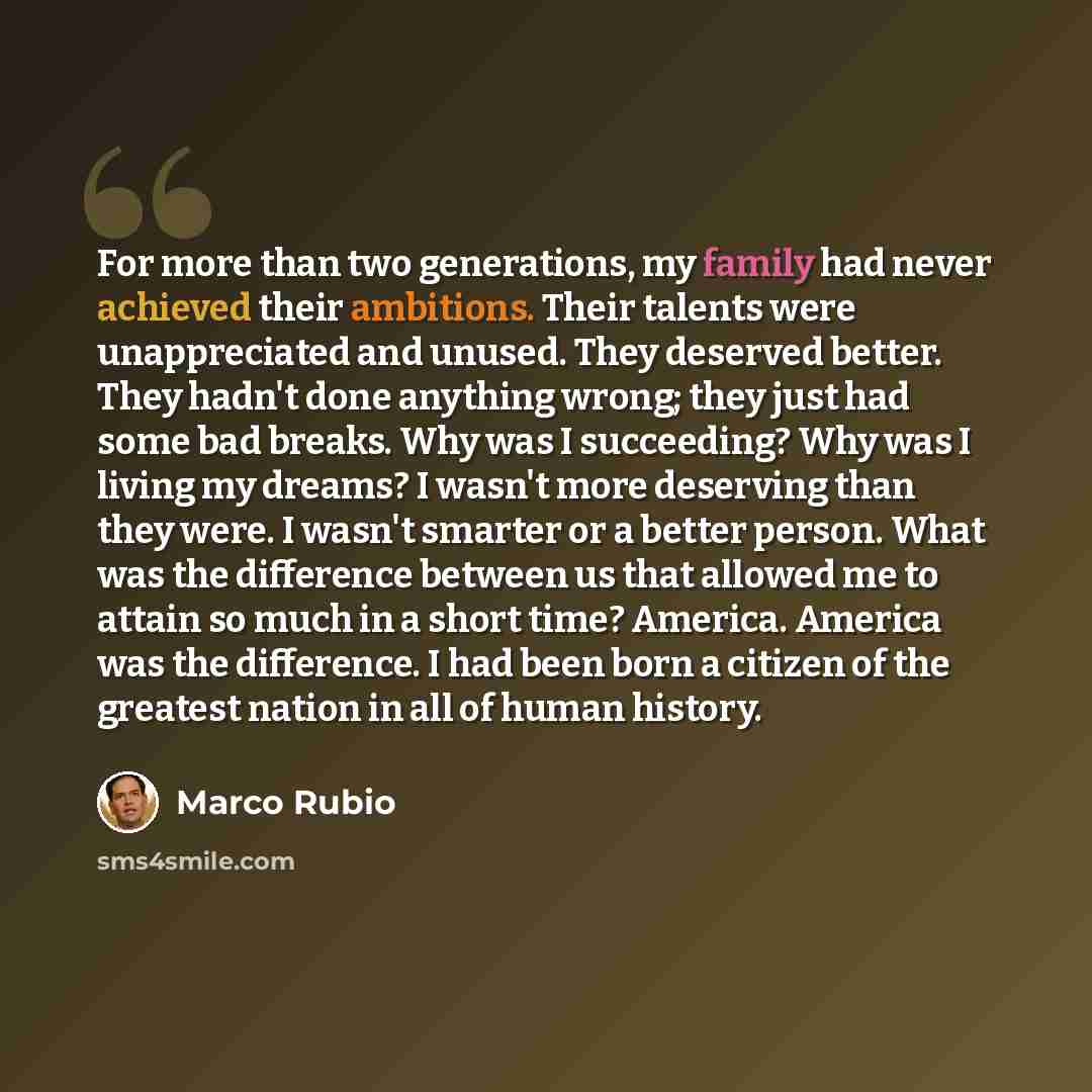 “For more than two generations, my family had never achieved their ambitions. Their talents were unappreciated and unused. They deserved better. They hadn't done anything wrong; they just had some bad breaks. Why was I succeeding? Why was I living my dreams? I wasn't more deserving than they were…” quote by Marco Rubio